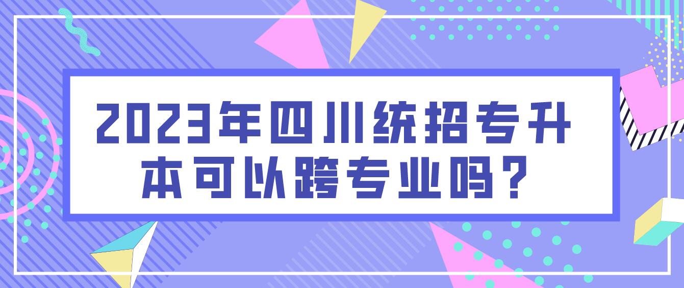 2023年四川統(tǒng)招專(zhuān)升本可以跨專(zhuān)業(yè)嗎?