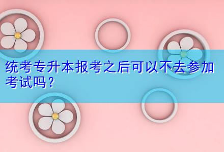 統(tǒng)考專升本報(bào)考之后可以不去參加考試嗎？