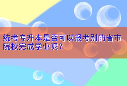 統(tǒng)考專升本是否可以報(bào)考別的省市院校完成學(xué)業(yè)呢？