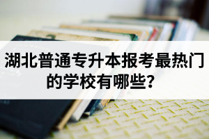湖北普通專升本報(bào)考最熱門的學(xué)校有哪些？