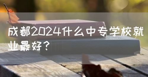 成都2024什么中專學(xué)校就業(yè)最好？(圖1)