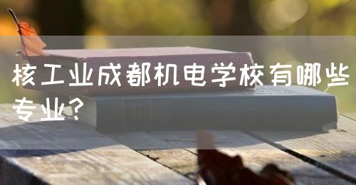 核工業(yè)成都機電學校有哪些專業(yè)？(圖1)