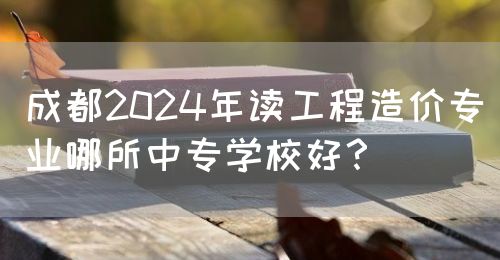 成都2024年讀工程造價專業(yè)哪所中專學(xué)校好？(圖1)