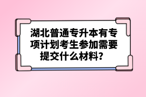湖北普通專升本有專項計劃考生參加需要提交什么材料？