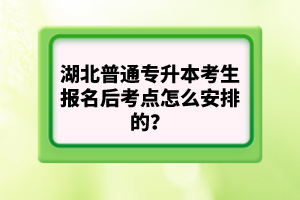 湖北普通專升本考生報(bào)名后考點(diǎn)怎么安排的？