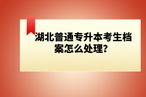 湖北普通專升本考生檔案怎么處理？