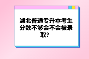 湖北普通專升本考生分數(shù)不夠會不會被錄取？