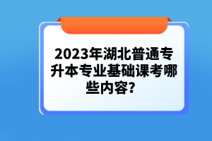 2023年湖北普通專(zhuān)升本專(zhuān)業(yè)基礎(chǔ)課考哪些內(nèi)容？