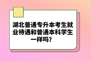 湖北普通專升本考生就業(yè)待遇和普通本科學(xué)生一樣嗎？