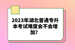 2023年湖北普通專升本考試難度會不會增加？