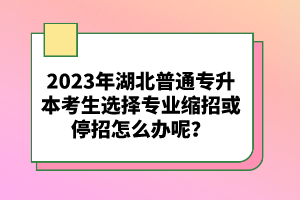 2023年湖北普通專升本考生選擇專業(yè)縮招或停招怎么辦呢？