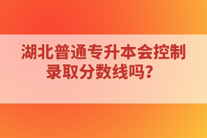 湖北普通專升本會控制錄取分數(shù)線嗎？