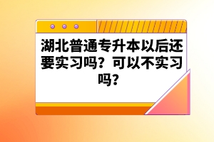 湖北普通專升本以后還要實(shí)習(xí)嗎？可以不實(shí)習(xí)嗎？