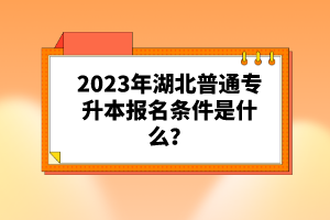 2023年湖北普通專(zhuān)升本報(bào)名條件是什么？