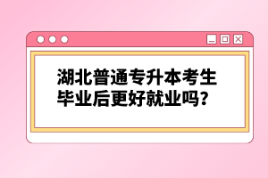 湖北普通專升本考生畢業(yè)后更好就業(yè)嗎？