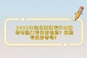 2022年湖北普通專升本報(bào)考的熱門專業(yè)有哪些？這些專業(yè)好考嗎？