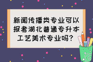 新聞傳播類專業(yè)可以報考湖北普通專升本工藝美術(shù)專業(yè)嗎？