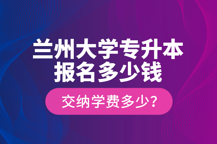 蘭州大學(xué)專升本報(bào)名多少錢？交納學(xué)費(fèi)多少？