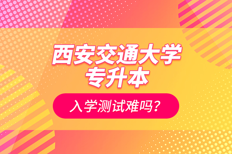 西安交通大學(xué)專升本入學(xué)測(cè)試難嗎？