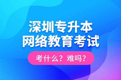 深圳專升本網(wǎng)絡(luò)教育考試考什么？難嗎？
