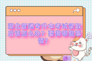 湖北普通專升本考試錄取后該怎么辦？要做哪些事情？